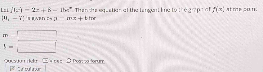 Let f(x)=2x+8-15e^x. Then the equation of the tangent line to the graph of f(x) at the point
(0,-7) is given by y=mx+b for
m=
b=
Question Help: > Video O Post to forum 
Calculator