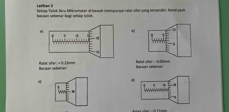 Latihan 3 
Setiap Tolok Skru Mikrometer di bawah mempunyai ralat sifar yang tersendiri. Kenal pasti 
bacaan sebenar bagi setiap tolok. 
a) 
b)
10
n 5
5
Ralat sifar: + 0.23mm Ralat sifar: - 0.05mm
Bacaan sebenar: Bacaan sebenar: 
c) 
d
30
Ralat sifar: - 0 21mm