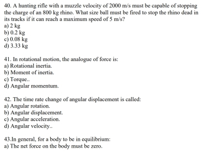 A hunting rifle with a muzzle velocity of 2000 m/s must be capable of stopping
the charge of an 800 kg rhino. What size ball must be fired to stop the rhino dead in
its tracks if it can reach a maximum speed of 5 m/s?
a) 2 kg
b) 0.2 kg
c) 0.08 kg
d) 3.33 kg
41. In rotational motion, the analogue of force is:
a) Rotational inertia.
b) Moment of inertia.
c) Torque..
d) Angular momentum.
42. The time rate change of angular displacement is called:
a) Angular rotation.
b) Angular displacement.
c) Angular acceleration.
d) Angular velocity.
43.In general, for a body to be in equilibrium:
a) The net force on the body must be zero.