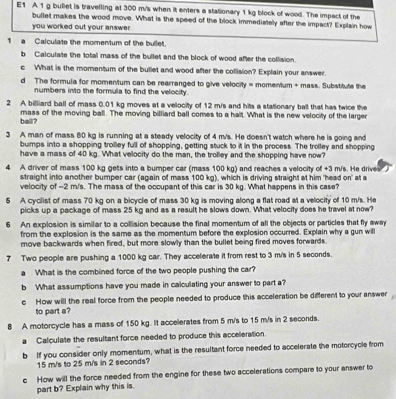 E1 A 1 g bullet is travelling at 300 m/s when it enters a stationary 1 kg block of wood. The impact of the
bullet makes the wood move. What is the speed of the block immediately after the impact? Explain how
you worked out your answer 
1 a Calculate the momentum of the bullet.
b Calculate the total mass of the bullet and the block of wood after the collision.
c What is the momentum of the bullet and wood after the collision? Explain your answer.
d The formula for momentum can be rearranged to give velocity = momentum + mass. Substitute the
numbers into the formula to find the velocity.
2 A billiard ball of mass 0.01 kg moves at a velocity of 12 m/s and hits a stationary ball that has twice the
mass of the moving ball. The moving billiard ball comes to a halt. What is the new velocity of the larger
ball?
3 A man of mass 80 kg is running at a steady velocity of 4 m/s. He doesn't watch where he is going and
bumps into a shopping trolley full of shopping, getting stuck to it in the process. The trolley and shopping
have a mass of 40 kg. What velocity do the man, the trolley and the shopping have now?
4 A driver of mass 100 kg gets into a bumper car (mass 100 kg) and reaches a velocity of +3 m/s. He drives
straight into another bumper car (again of mass 100 kg), which is driving straight at him 'head on' at a
velocity of -2 m/s. The mass of the occupant of this car is 30 kg. What happens in this case?
5 A cyclist of mass 70 kg on a bicycle of mass 30 kg is moving along a flat road at a velocity of 10 m/s. He
picks up a package of mass 25 kg and as a result he slows down. What velocity does he travel at now?
6 An explosion is similar to a collision because the final momentum of all the objects or particles that fly away
from the explosion is the same as the momentum before the explosion occurred. Explain why a gun will
move backwards when fired, but more slowly than the bullet being fired moves forwards.
7 Two people are pushing a 1000 kg car. They accelerate it from rest to 3 m/s in 5 seconds.
a What is the combined force of the two people pushing the car?
b What assumptions have you made in calculating your answer to part a?
c How will the real force from the people needed to produce this acceleration be different to your answer
to part a?
8 A motorcycle has a mass of 150 kg. It accelerates from 5 m/s to 15 m/s in 2 seconds.
a Calculate the resultant force needed to produce this acceleration.
b If you consider only momentum, what is the resultant force needed to accelerate the motorcycle from
15 m/s to 25 m/s in 2 seconds?
c How will the force needed from the engine for these two accelerations compare to your answer to
part b? Explain why this is.
