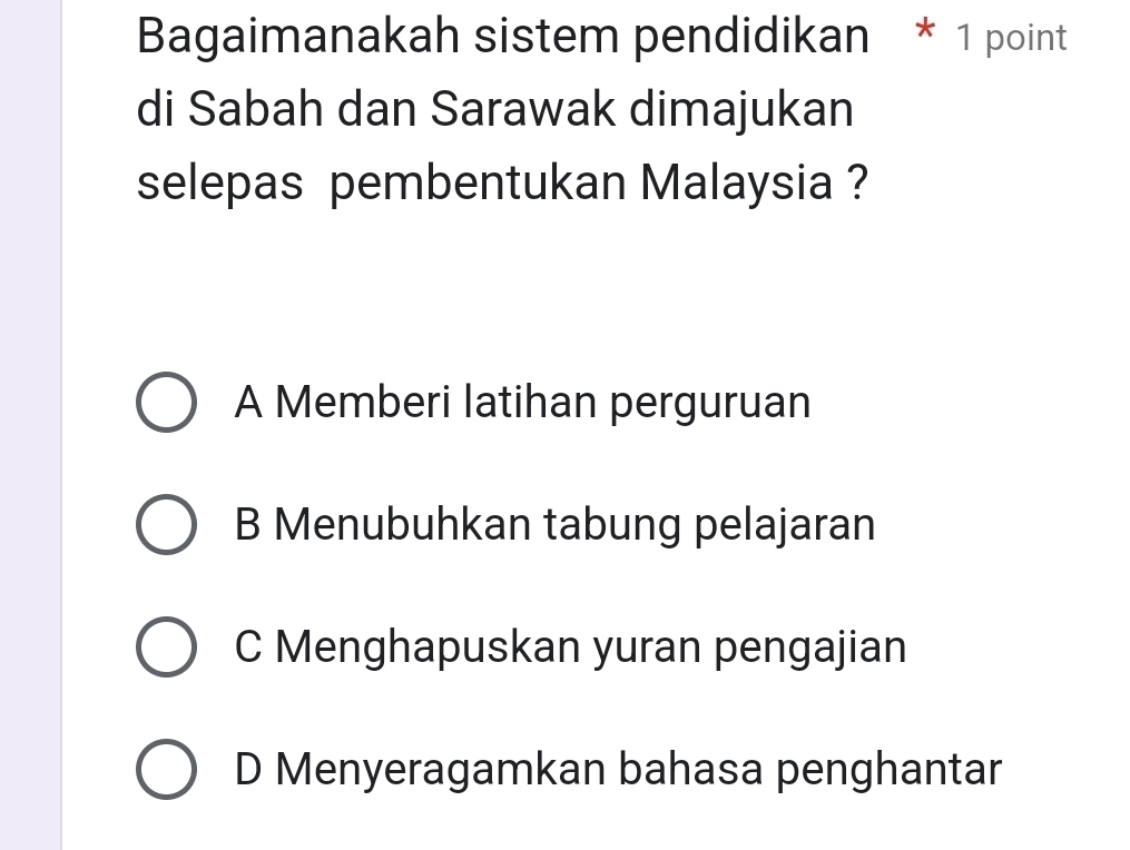 Bagaimanakah sistem pendidikan * 1 point
di Sabah dan Sarawak dimajukan
selepas pembentukan Malaysia ?
A Memberi latihan perguruan
B Menubuhkan tabung pelajaran
C Menghapuskan yuran pengajian
D Menyeragamkan bahasa penghantar