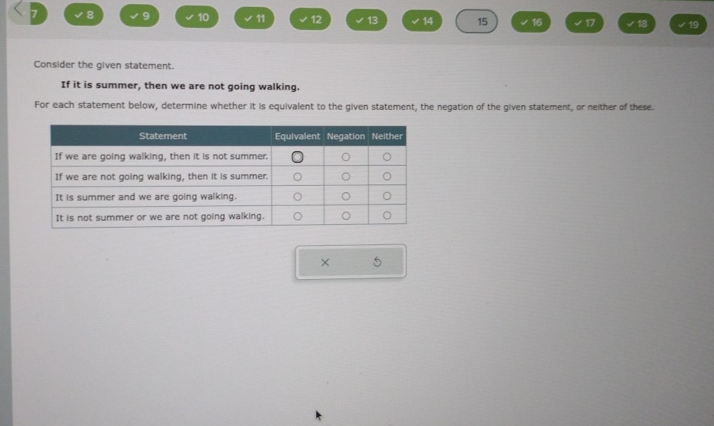 7 8 9 10 11 12 13 14 15 16 17 18 19
Consider the given statement. 
If it is summer, then we are not going walking. 
For each statement below, determine whether it is equivalent to the given statement, the negation of the given statement, or neither of these. 
5