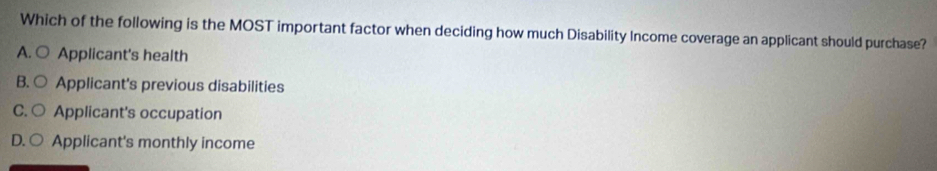 Which of the following is the MOST important factor when deciding how much Disability Income coverage an applicant should purchase?
A. ○ Applicant's health
B. ○ Applicant's previous disabilities
C. ○ Applicant's occupation
D. ○ Applicant's monthly income