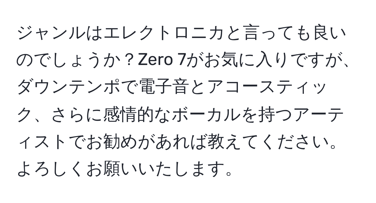 ジャンルはエレクトロニカと言っても良いのでしょうか？Zero 7がお気に入りですが、ダウンテンポで電子音とアコースティック、さらに感情的なボーカルを持つアーティストでお勧めがあれば教えてください。よろしくお願いいたします。