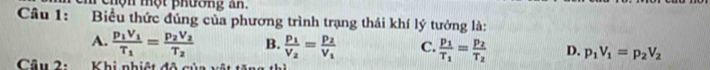 chộn một phương an.
Câu 1: Biểu thức đúng của phương trình trạng thái khí lý tưởng là:
A. frac p_1V_1T_1=frac p_2V_2T_2 B. frac p_1V_2=frac p_2V_1 C. frac p_1T_1=frac p_2T_2 D. p_1V_1=p_2V_2
Câu 2: Khi nhiệt đô c