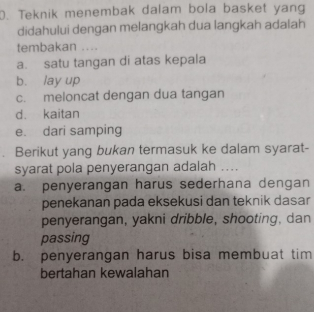 Teknik menembak dalam bola basket yang
didahului dengan melangkah dua langkah adalah
tembakan ...
a. satu tangan di atas kepala
b. lay up
c. meloncat dengan dua tangan
d. kaitan
e. dari samping
Berikut yang bukan termasuk ke dalam syarat-
syarat pola penyerangan adalah ....
a. penyerangan harus sederhana dengan
penekanan pada eksekusi dan teknik dasar
penyerangan, yakni dribble, shooting, dan
passing
b. penyerangan harus bisa membuat tim
bertahan kewalahan