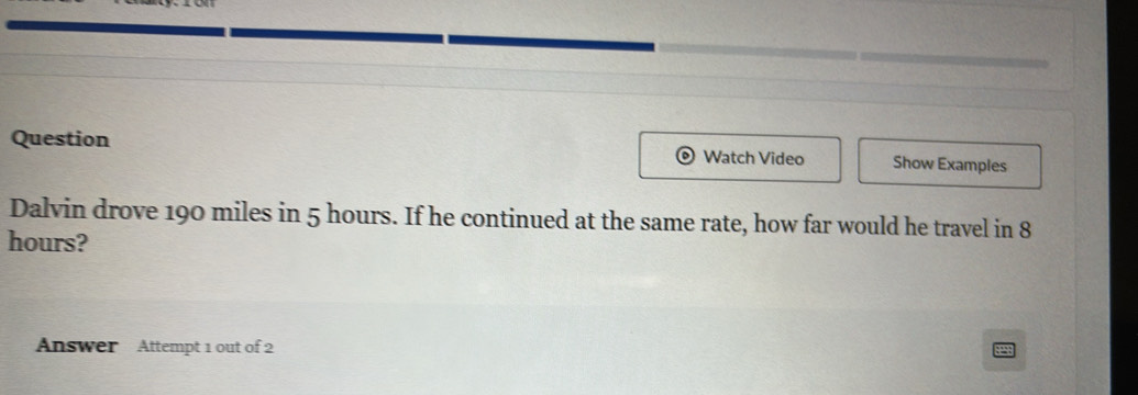 Question Watch Video Show Examples 
Dalvin drove 190 miles in 5 hours. If he continued at the same rate, how far would he travel in 8
hours? 
Answer Attempt 1 out of 2