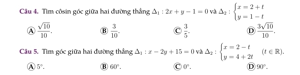 Tìm côsin góc giữa hai đường thắng △ _1:2x+y-1=0 và Delta _2:beginarrayl x=2+t y=1-tendarray.
Ⓐ  sqrt(10)/10 .
B  3/10 .
C  3/5 .
D  3sqrt(10)/10 . 
Câu 5. Tìm góc giữa hai đường thẳng △ _1: x-2y+15=0 và △ _2:beginarrayl x=2-t y=4+2tendarray.  (t∈ R).
A 5°.
B 60°.
C 0°.
D 90°.