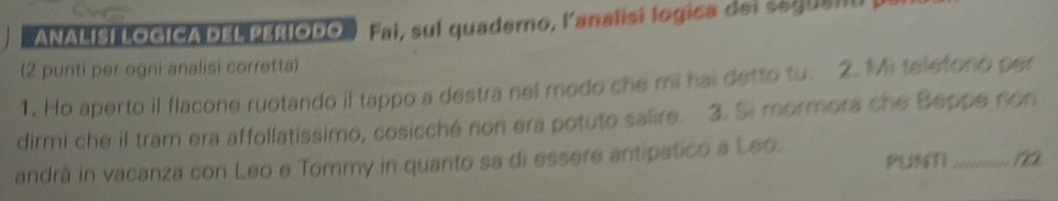 ANALISI LOGICA DEL PERíODO Fai, sul quaderno, lanalisi logica del seguanu y 
(2 punti per ogni analisi corretta) 
1. Ho aperto il flacone ruotando il tappo a destra nel modo che mi hai detto tu. 2. Mi telefono per 
dirmi che il tram era affollatissimo, cosicché non era potuto salire. 3. Si mormora che Beppe non 
PUNMI_ 
andrà in vacanza con Leo e Tommy in quanto sa di essere antipatico a Leo.