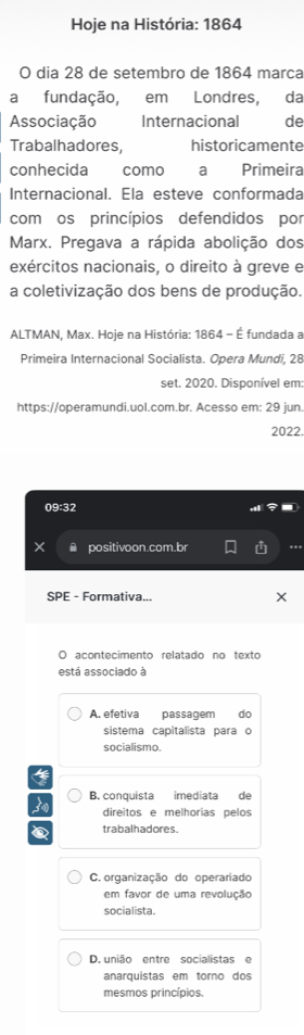Hoje na História: 1864
O dia 28 de setembro de 1864 marca
a fundação, em Londres, da
Associação Internacional de
Trabalhadores, historicamente
conhecida como a Primeira
Internacional. Ela esteve conformada
comos princípios defendidos por
Marx. Pregava a rápida abolição dos
exércitos nacionais, o direito à greve e
a coletivização dos bens de produção.
ALTMAN, Max. Hoje na História: 1864 - É fundada a
Primeira Internacional Socialista. Opera Mundi, 28
set. 2020. Disponível em:
https://operamundi.uol.com.br. Acesso em: 29 jun
2022.
09:32
× A positivoon.com.br
SPE - Formativa...
acontecimento relatado no texto
está associado à
A. efetiva passagem do
sistema capitalista para o
socialismo.
B. conquista imediata de
direitos e melhorias pelos
trabalhadores.
C. organização do operariado
em favor de uma revolução
socialista.
D. união entre socialistas e
anarquistas em torno dos
mesmos princípios.