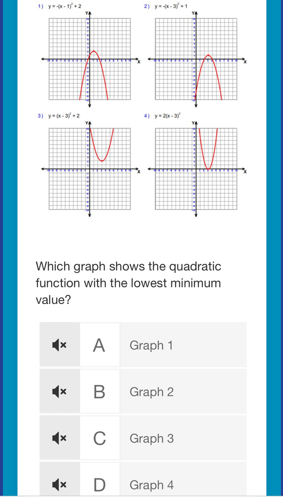 y=-(x-1)^2+2 2) y=-(x-3)^2+1
3) y=(x-3)^2+2 4) y=2(x-3)^2
Which graph shows the quadratic
function with the lowest minimum
value?
× A Graph 1
x B Graph 2
× C Graph 3
× D Graph 4