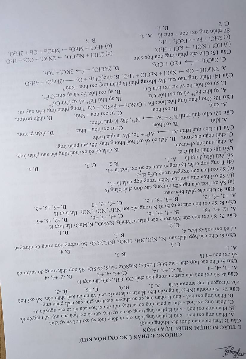 mỹhuyển
chương 4: phản ứng oxi hóa khữ
1. trác nghiệm nhiÈu lựa chọn
Câu 1: Phát biểu nào dưới dây không dúng?
A. Phản ứng oxi hoá - khử là phản ứng luôn xảy ra đồng thời sự oxi hoá và sự khử.
B. Phản ứng oxi hoá - khứ là phản ứng trong đó có sự thay đổi số oxi hoá của một số nguyên tố.
C. Phản ứng oxi hoá - khử là phản ứng có sự thay đổi số oxi hoá của tất cả các nguyên tố.
D. Phản ứng oxi hoá - khử là phản ứng có sự chuyển electron giữa các chất phản ứng.
Câu 2: Ammonia (NH₃) là nguyên liệu đề sản xuất nitric acid và nhiều loại phân bón. Số oxi hoá
của nitrogen trong ammonia là A. 3. B. 0. C. +3. D. -3.
Câu 4: Số oxi hoá của carbon trong hợp chất CO, CH_4,CO_2 lần lượt là
A. +1, -4, +4. B. -1, +4, +4. C, +2.-4,+4. D. -2, +4, -4.
Câu 5: Cho các hợp chất sau: SO_2;H_2SO_4; Na_2SO_4;Na_2S;CaSO_3. Số hợp chất trong đó sulfur có
số oxi hoá +4 là B. 2.
D. 4.
A. 1.
C. 3.
Câu 6: Cho các hợp chất sau: N_2,N_2O,NH_3,HNO_3,(NH_4)_2CO_3 B. 3. . Số trường hợp trong đó nitrogen
có số oxi hoá -3 làA. 4. D. 1.
C. 2.
Câu 7: Số oxi hóa của Mn trong các phân tử MnO_2, KMnO_4,K_2MnO_4 lần lượt là
D. +2 +5.+ 6.
A. +2, +4, +3. B. −4, +7, +6. C. +4,+7,+6. lần lượt là
Câu 8: Shat o - oxi hóa của nguyên từ N trong các ion N H_4^(+,NO_3^-,NO_2^- +5,+3,+2 ！
A. -3. +5. +3. B. −3, +3, + 5. C. +5,-2. +3 D.
* Câu 9: Cho các phát biểu sau:
(a) Số oxi hoá của nguyên tử trong các đơn chất bằng 0.
(b) Số oxi hoá của kim loại kiểm trong hợp chất 1a+1.
(c) Số oxi hoá của oxygen trong OF_2)1 a-2.
(d) Trong hợp chất, hydrogen luôn có số oxi hoá là +1.
B. 2
Số phát biểu đúng là A. 1. C. 3. D. 4.
Câu 10: Chất bị khử là
A. chất nhường electron. B. chất có số oxi hoá tăng lên sau phản ứng.
C. chất nhận electron. D. chất có số oxi hoá không thay đồi sau phản ứng.
Câu 11: Cho quá trình Al Al^(3+)+3e , đây là quá trình:
A. khử. B. oxi hóa. C. tự oxi hóa - khử. D. nhận proton.
Câu 12: Cho quá trình N^(+5)+3e N^(+2) , đây là quá trình:
A. khử. B. oxi hóa.  C. tự oxi hóa - khử. D. nhận proton.
Câu 13: Cho phản ứng hóa học: Fe+CuSO_4to FeSO_4+Cu Fe^(2+). Trong phản ứng trên xảy ra:
A. sự khử Fe^(2+) và sự oxi hóa Cu. B. sự khử và sự khử Cu^(2+)
C. sự oxi hóa Fe và sự oxi hóa Cu. D. sự oxi hóa Fe và sự khử Cu^(2+).
Câu 14: Phản ứng nào sau dây không phải là phản ứng oxi hóa - khứ?
2NaOH+Cl_2to NaCl+NaClO+H_2O. B. 4Fe(OH)_2+O_2to 2Fe_2O_3+4H_2O.
A. CaCO_3xrightarrow I°CaO+CO_2.
D. 2KClO_3xrightarrow I^n2KCl+3O_2.
C.
Câu 15: Cho các phản ứng hoá học sau:
(a) HCI+KOHto KCI+H_2O. (b) 2HCl+Na_2CO_3to 2NaCl+CO_2+H_2O.
(d) 4HCl+MnO_2to MnCl_2+Cl_2+2H_2O.
(c) 2HCl+Feto FeCl_2+H_2. A. 4. B. 3.
Số phản ứng oxi hoá - khử là
C. 2. D. 1.