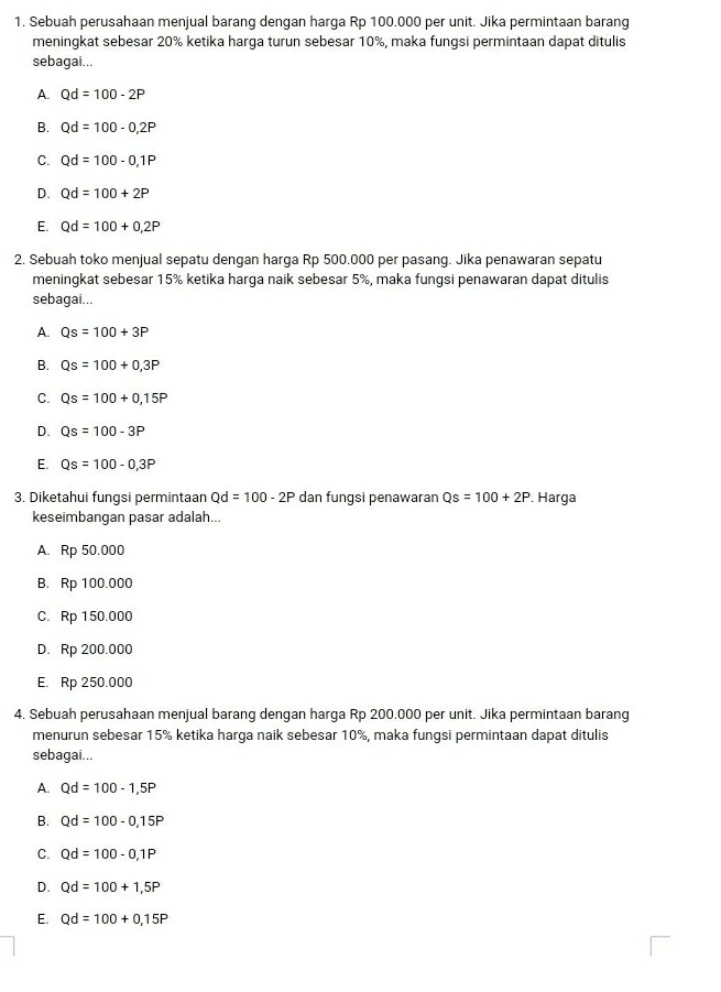 Sebuah perusahaan menjual barang dengan harga Rp 100.000 per unit. Jika permintaan barang
meningkat sebesar 20% ketika harga turun sebesar 10%, maka fungsi permintaan dapat ditulis
sebagai...
A. Qd=100-2P
B. Qd=100-0,2P
C. Qd=100-0,1P
D. Qd=100+2P
E. Qd=100+0,2P
2. Sebuah toko menjual sepatu dengan harga Rp 500.000 per pasang. Jika penawaran sepatu
meningkat sebesar 15% ketika harga naik sebesar 5%, maka fungsi penawaran dapat ditulis
sebagai...
A. Qs=100+3P
B. Qs=100+0,3P
C. Qs=100+0,15P
D. Qs=100-3P
E. Qs=100-0,3P
3. Diketahui fungsi permintaan Qd=100-2P dan fungsi penawaran Qs=100+2P , Harga
keseimbangan pasar adalah...
A. Rp 50.000
B. Rp 100.000
C. Rp 150.000
D. Rp 200.000
E. Rp 250.000
4. Sebuah perusahaan menjual barang dengan harga Rp 200.000 per unit. Jika permintaan barang
menurun sebesar 15% ketika harga naik sebesar 10%, maka fungsi permintaan dapat ditulis
sebagai...
A. Qd=100-1,5P
B. Qd=100-0,15P
C. Qd=100-0,1P
D. Qd=100+1,5P
E. Qd=100+0,15P