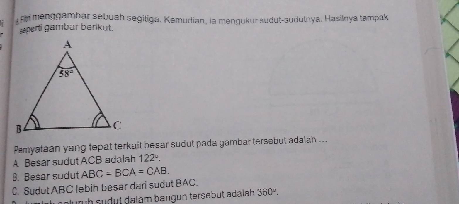 Fr menggambar sebuah segitiga. Kemudian, la mengukur sudut-sudutnya. Hasilnya tampak
seperti gambar berikut.
Pemyataan yang tepat terkait besar sudut pada gambar tersebut adalah ...
A Besar sudut ACB adalah 122°.
B. Besar sudut ABC=BCA=CAB.
C. Sudut ABC lebih besar dari sudut BAC.
lurüh sudut dalam bangun tersebut adalah 360°.