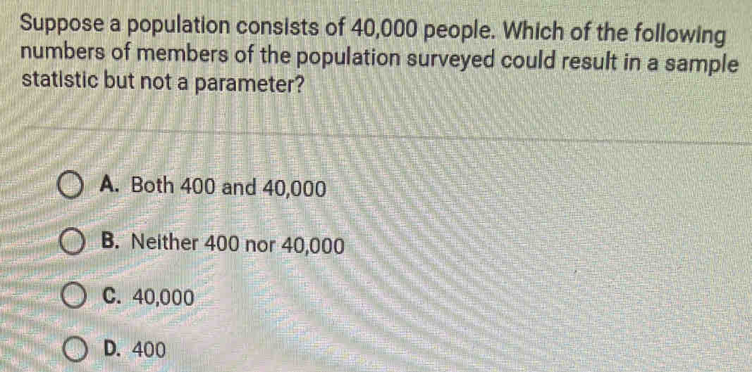 Suppose a population consists of 40,000 people. Which of the following
numbers of members of the population surveyed could result in a sample
statistic but not a parameter?
A. Both 400 and 40,000
B. Neither 400 nor 40,000
C. 40,000
D. 400