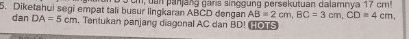 9 3cm, uan panjäng garis singgung persekutuan dalamnya 17 cm! 
5. Diketahui segi empat tali busur lingkaran ABCD dengan AB=2cm, BC=3cm, CD=4cm, 
dan DA=5cm. Tentukan panjang diagonal AC dan BD! HOTS