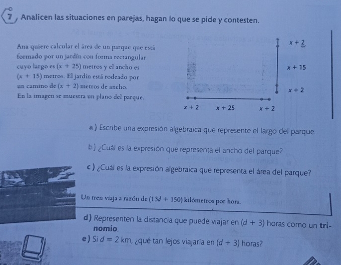 Analicen las situaciones en parejas, hagan lo que se pide y contesten.
x+2
Ana quiere calcular el área de un parque que está 
formado por un jardín con forma rectangular 
cuyo largo es (x+25) metros y el ancho es x+15
(x+15) metros. El jardín está rodeado por 
un camino de (x+2) metros de ancho.
x+2
En la imagen se muestra un plano del parque.
x+2 x+25 x+2
a ) Escribe una expresión algebraica que represente el largo del parque. 
b  ¿Cuál es la expresión que representa el ancho del parque? 
c) ¿Cuál es la expresión algebraica que representa el área del parque? 
Un tren viaja a razón de (13d+150) kilómetros por hora. 
d) Representen la distancia que puede viajar en (d+3) horas como un tri- 
nomio. 
e Si d=2km , ¿qué tan lejos viajaría en (d+3) horas?