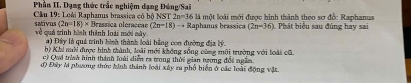 Phần II. Dạng thức trắc nghiệm dạng Đúng/Sai
Câu 19: Loài Raphanus brassica có bộ NST 2n=36 là một loài mới được hình thành theo sơ đồ: Raphanus
sativus (2n=18)* Brassica oleraceae (2n=18) I Raphanus brassica (2n=36). Phát biểu sau đúng hay sai
về quá trình hình thành loài mới này.
a) Đây là quá trình hình thành loài bằng con đường địa lý.
b) Khi mới được hình thành, loài mới không sống cùng môi trường với loài cũ.
c) Quá trình hình thành loài diễn ra trong thời gian tương đổi ngắn.
d) Đây là phương thức hình thành loài xảy ra phổ biển ở các loài động vật.