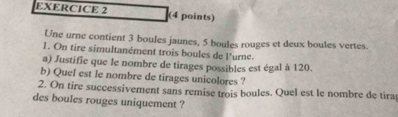 Une urne contient 3 boules jaunes, 5 boules rouges et deux boules vertes. 
1. On tire simultanément trois boules de l'urne. 
a) Justifie que le nombre de tirages possibles est égal à 120. 
b) Quel est le nombre de tirages unicolores ? 
2. On tire successivement sans remise trois boules. Quel est le nombre de tira 
des boules rouges uniquement ?