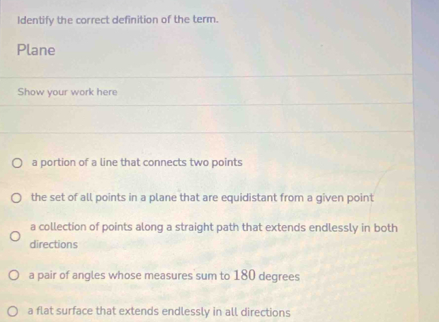 Identify the correct definition of the term.
Plane
Show your work here
a portion of a line that connects two points
the set of all points in a plane that are equidistant from a given point
a collection of points along a straight path that extends endlessly in both
directions
a pair of angles whose measures sum to 180 degrees
a flat surface that extends endlessly in all directions