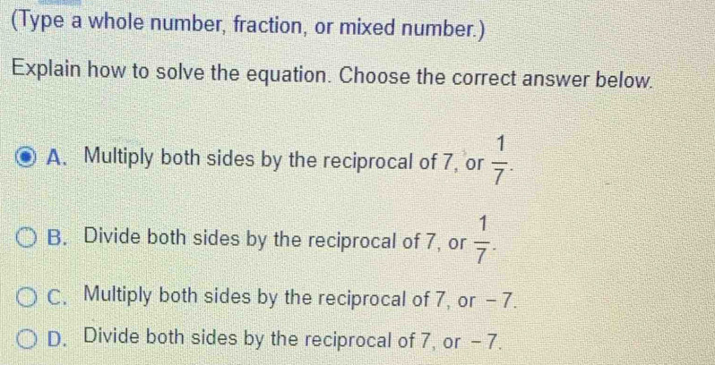 (Type a whole number, fraction, or mixed number.)
Explain how to solve the equation. Choose the correct answer below.
A. Multiply both sides by the reciprocal of 7, or  1/7 .
B. Divide both sides by the reciprocal of 7, or  1/7 .
C. Multiply both sides by the reciprocal of 7, or - 7.
D. Divide both sides by the reciprocal of 7, or - 7.