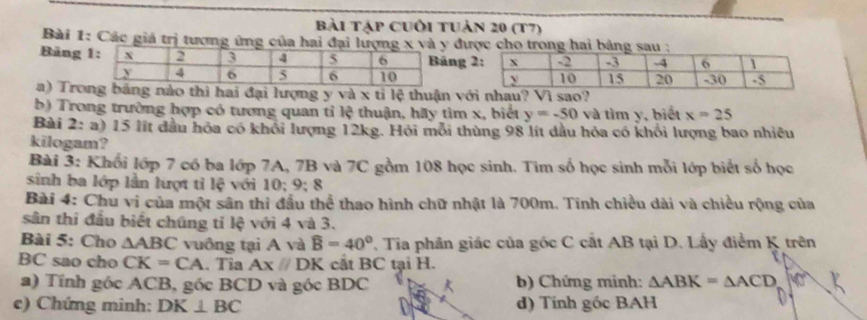 Bài tập cuối tuản 20 (t7) 
Bài 1: Các giá trị tương ứng của hai đại lượ được cho trong hai bảng sau : 
Bảng ng 
a) Trog bảng nào thì hai đại lượng y và x tỉ lệ thuận vớ 
b) Trong trường hợp có tương quan tỉ lệ thuận, hãy tìm x, biết y=-50 và tìm y, biết x=25
Bài 2: a) 15 lít đầu hỏa có khỏi lượng 12kg. Hỏi mỗi thùng 98 lít dầu hỏa có khổi lượng bao nhiều 
kilogam? 
Bài 3: Khối lớp 7 có ba lớp 7A, 7B và 7C gồm 108 học sinh. Tim số học sinh mỗi lớp biết số học 
sinh ba lớp lần lượt tỉ lệ với 10; 9; 8
Bài 4: Chu vi của một sân thi đầu thể thao hình chữ nhật là 700m. Tính chiều dài và chiều rộng của 
sân thi đầu biết chúng tỉ lệ với 4 và 3. 
Bài 5: Cho △ ABC vuông tại A và widehat B=40° , Tia phân giác của góc C cất AB tại D. Lấy điểm K trên
BC sao cho CK=CA. Tỉa Ax//DK cắt BC tại H. 
a) Tính gốc ACB, góc BCD và góc BDC b) Chứng minh: △ ABK=△ ACD MN
c) Chứng minh: DK⊥ BC d) Tính góc BAH