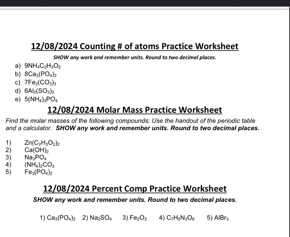 12/08/2024 Counting # of atoms Practice Worksheet 
SHOW any work and remember units. Round to two decimal places. 
a) 9NH_4C_2H_3O_2
b) 8Ca_3(PO_4)_2
c) 7Fe_2(CO_3)_3
d) 6Al_2(SO_3)_3
e) 5(NH_4)_3PO_4
12/08/2024 Molar Mass Practice Worksheet 
Find the molar masses of the following compounds: Use the handout of the periodic table 
and a calculator. SHOW any work and remember units. Round to two decimal places. 
1) Zn(C_2H_3O_2)_2
2) Ca(OH)_2
3) Na_3PO_4
4) (NH_4)_2CO_3
5) Fe_3(PO_4)_2
12/08/2024 Percent Comp Practice Worksheet 
SHOW any work and remember units. Round to two decimal places. 
1) Ca_3(PO_4)_2 2) Na_2SO_4 3) Fe_2O_3 4) C_7H_5N_3O_6 5) AlBr_3