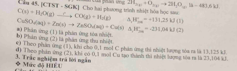 làn của phan ứng 2H_2(g)+O_2(g)to 2H_2O_(g)la-483,6kJ. 
Câu 45. [CTST - SGK] Cho hai phương trình nhiệt hóa học sau:
C(s)+H_2O(g)xrightarrow t°CO(g)+H_2(g) △ _rH_(298)°=+131,25kJ(1)
a) Phản ứng (1) là phản ứng tỏa nhiệt. CuSO_4(aq)+Zn(s)to ZnSO_4(aq)+Cu(s)△ _rH_(298)°=-231,04kJ(2)
b) Phản ứng (2) là phản ứng thu nhiệt.
c) Theo phản ứng (1), khi cho 0,1 mol C phản ứng thì nhiệt lượng tỏa ra là 13,125 kJ.
d) Theo phản ứng (2), khi có 0, 1 mol Cu tạo thành thì nhiệt lượng tỏa ra là 23,104 kJ.
3. Trắc nghiệm trả lời ngắn
Mức độ HIÉU