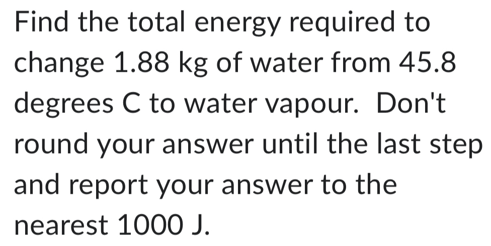 Find the total energy required to 
change 1.88 kg of water from 45.8
degrees C to water vapour. Don't 
round your answer until the last step 
and report your answer to the 
nearest 1000 J.