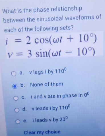 What is the phase relationship
between the sinusoidal waveforms of
each of the following sets?
i=2cos (omega t+10°)
v=3sin (omega t-10°)
a. v lags i by 110^0
b. None of them
c. i and v are in phase in 0^0
d. v leads i by 110^0
e. i leads v by 20°
Clear my choice