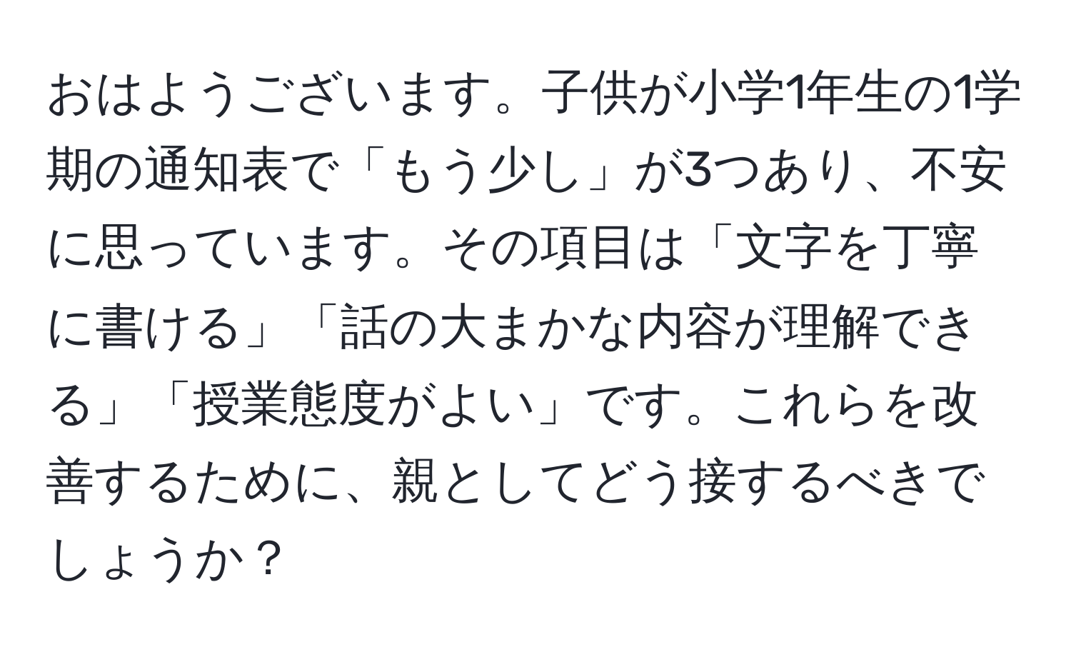 おはようございます。子供が小学1年生の1学期の通知表で「もう少し」が3つあり、不安に思っています。その項目は「文字を丁寧に書ける」「話の大まかな内容が理解できる」「授業態度がよい」です。これらを改善するために、親としてどう接するべきでしょうか？