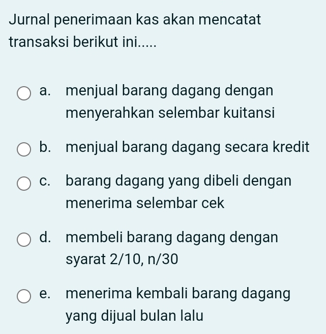 Jurnal penerimaan kas akan mencatat
transaksi berikut ini.....
a. menjual barang dagang dengan
menyerahkan selembar kuitansi
b. menjual barang dagang secara kredit
c. barang dagang yang dibeli dengan
menerima selembar cek
d. membeli barang dagang dengan
syarat 2/10, n/30
e. menerima kembali barang dagang
yang dijual bulan lalu