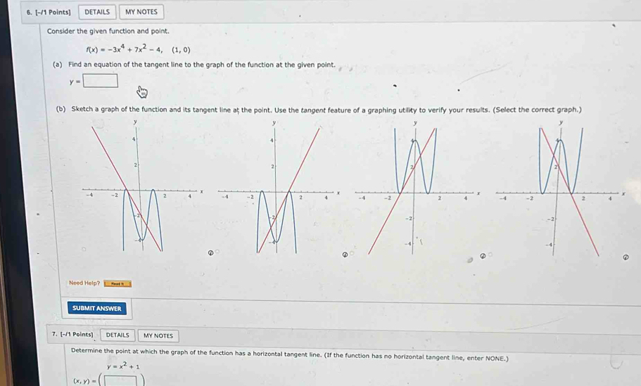 DETAILS MY NOTES
Consider the given function and point.
f(x)=-3x^4+7x^2-4,(1,0)
(a) Find an equation of the tangent line to the graph of the function at the given point.
y=□
(b) Sketch a graph of the function and its tangent line at the point. Use the tangent feature of a graphing utility to verify your results. (Select the correct graph.)

Need Help? Read i
SUBMIT ANSWER
7. [-/1 Points] DETAILS MY NOTES
Determine the point at which the graph of the function has a horizontal tangent line. (If the function has no horizontal tangent line, enter NONE.)
y=x^2+1
(x,y)=(□ )