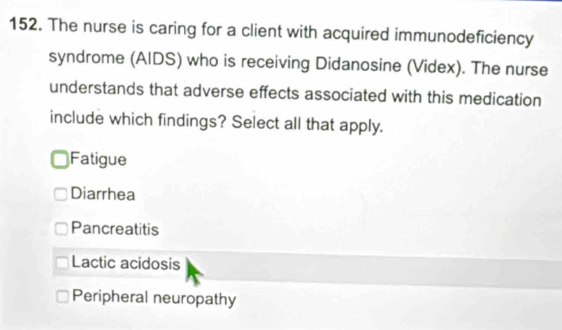 The nurse is caring for a client with acquired immunodeficiency
syndrome (AIDS) who is receiving Didanosine (Videx). The nurse
understands that adverse effects associated with this medication
include which findings? Select all that apply.
Fatigue
Diarrhea
Pancreatitis
Lactic acidosis
Peripheral neuropathy