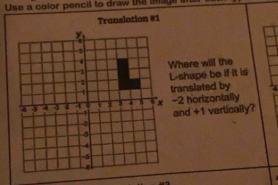 Use a color pencil to draw the inage an 
Translation #1 
Where will the 
L-shape be if it is 
translated by
-2 horizontally 
and +1 vertically?