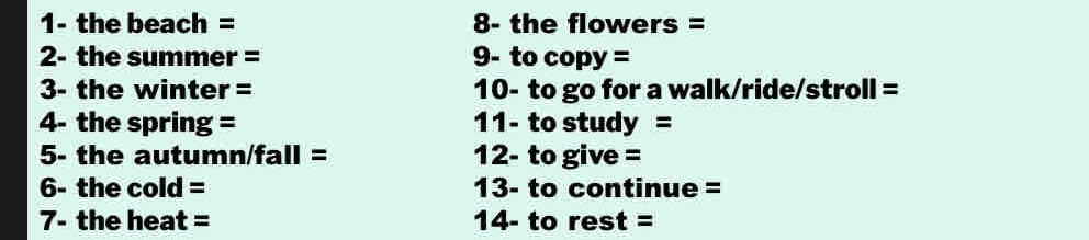 1- the beach = 8- the flowers = 
2- the summer = 9- to copy = 
3- the winter = 10- to go for a walk/ride/stroll = 
4- the spring = 11- to study = 
5- the autumn/fall = 12- to give = 
6- the cold = 13- to continue = 
7- the heat = 14- to rest =