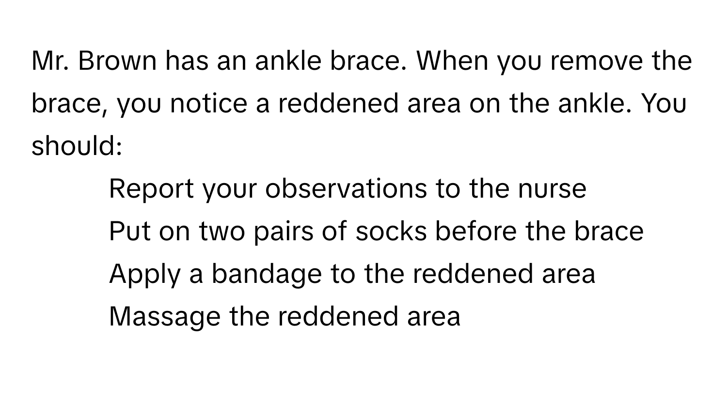 Mr. Brown has an ankle brace. When you remove the brace, you notice a reddened area on the ankle. You should:

- Report your observations to the nurse
- Put on two pairs of socks before the brace
- Apply a bandage to the reddened area
- Massage the reddened area