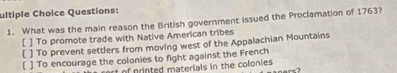 ultiple Choice Questions:
1. What was the main reason the British government issued the Proclamation of 1763?
[ ] To promote trade with Native American tribes
[ ] To prevent settlers from moving west of the Appalachian Mountains
[ ] To encourage the colonies to fight against the French
t of printed materials in the colonies