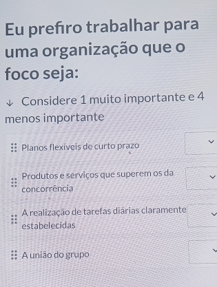 Eu prefro trabalhar para
uma organização que o
foco seja:
Considere 1 muito importante e 4
menos importante
Planos flexíveis de curto prazo
Produtos e serviços que superem os da
concorrência
A realização de tarefas diárias claramente
estabelecidas
A união do grupo