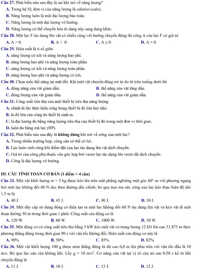 Phát biểu nào sau đây là sai khi nói về năng lượng?
A. Trong hệ SI, đơn vị của năng lượng là calories (calo).
B. Năng lượng luôn là một đại lượng bảo toàn.
C. Năng lượng là một đại lượng vô hướng.
D. Năng lượng có thể chuyền hóa từ dạng này sang dạng khác.
Câu 28. Một lực F tác dụng lên vật có chiều cùng với hướng chuyển động thì công A của lực F có giá trị
A. A>0. B. A<0. C. A≤ 0. D. A=0.
Câu 29. Hiệu suất là tĩ số giữa
A. năng lượng có ích và năng lượng hao phí.
B. năng lượng hao phí và năng lượng toàn phần.
C. năng lượng có ích và năng lượng toàn phần.
D. năng lượng hao phí và năng lượng có ích.
Câu 30. Chọn mốc thế năng tại mặt đất. Khi một vật chuyển động rơi tự do từ trên xuống dưới thì
A. động năng của vật giảm dần. B. thế năng của vật tăng dần.
C. động lượng của vật giảm dần. D. thế năng của vật giảm dần.
Câu 31. Công suất tiêu thụ của một thiết bị tiêu thụ năng lượng
A. chính là lực thực hiện công trong thiết bị đó lớn hay nhỏ.
B. là độ lớn của công do thiết bị sinh ra.
C. là đại lượng đo bằng năng lượng tiêu thụ của thiết bị đó trong một đơn vị thời gian.
D, luôn đo bằng mã lực (HP).
Câu 32. Phát biểu nào sau đây là không đúng khi nói về công của một lực?
A. Trong nhiều trường hợp, công cản có thể có lợi.
B. Lực luôn sinh công khi điểm đặt của lực tác dụng lên vật dịch chuyển.
C. Giá trị của công phụ thuộc vào góc hợp bởi vectơ lực tác dụng lên vectơ độ dịch chuyển.
D. Công là đại lượng vô hướng.
III. CÂU TÍNH TOÁN CƠ BẢN (1 diễm =4 câu)
Câu 33. Một vật khối lượng m=3k g được kéo lên trên mặt phẳng nghiêng một góc 60° so với phương ngang
bởi một lực không đổi 60 N dọc theo đường dốc chính, bỏ qua mọi ma sát, công của lực kéo thực hiện độ dời
1,5 m là
A. 40 J. B. 45 J. C. 90 J. D. 50 J.
Câu 34. Một dây cáp sử dụng động cơ điện tạo ra một lực không đổi 60 N tác dụng lên vật và kéo vật đi một
đoạn đường 30 m trong thời gian 1 phút. Công suất của động cơ là
A. 120 W B. 60 W. C. 1800 W. D. 30 W.
Câu 35. Một động cơ có công suất tiêu thụ bằng 5 kW kéo một vật có trọng lượng 12 kN lên cao 31,875 m theo
phương thẳng đứng trong thời gian 90 s với vận tốc không đồi. Hiệu suất của động cơ này là
A. 90%. B. 50%. C. 85%. D. 82%.
Câu 36. Một vật khối lượng 100 g được ném thẳng đứng từ độ cao 6,0 m lên phía trên với vận tốc đầu là 10
m/s. Bỏ qua lực cản của không khí. Lầy g=10m/s^2. Cơ năng của vật tại vị trí của nó sau 0,50 s kể từ khi
chuyển động là
A. 11 J. B. 10 J. C. 15 J. D. 12 J.