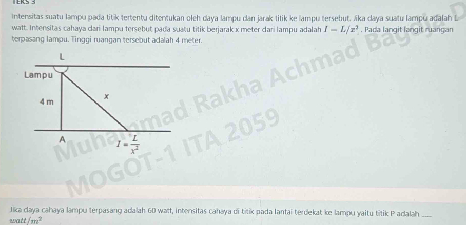 TERS 3 
Intensitas suatu lampu pada titik tertentu ditentukan oleh daya lampu dan jarak titik ke lampu tersebut. Jika daya suatu lampu adalah
watt. Intensitas cahaya dari lampu tersebut pada suatu titik berjarak x meter dari lampu adalah I=L/x^2. Pada langit langit ruangan 
terpasang lampu. Tinggi ruangan tersebut adalah 4 meter.
L
Lampu
4 m x
A I= L/x^2 
Jika daya cahaya lampu terpasang adalah 60 watt, intensitas cahaya di titik pada lantai terdekat ke lampu yaitu titik P adalah_
watt/m^2