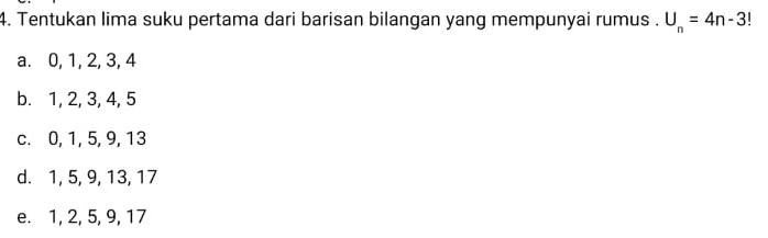 Tentukan lima suku pertama dari barisan bilangan yang mempunyai rumus . U_n=4n-3 I 
a. 0, 1, 2, 3, 4
b. 1, 2, 3, 4, 5
c. 0, 1, 5, 9, 13
d. 1, 5, 9, 13, 17
e. 1, 2, 5, 9, 17