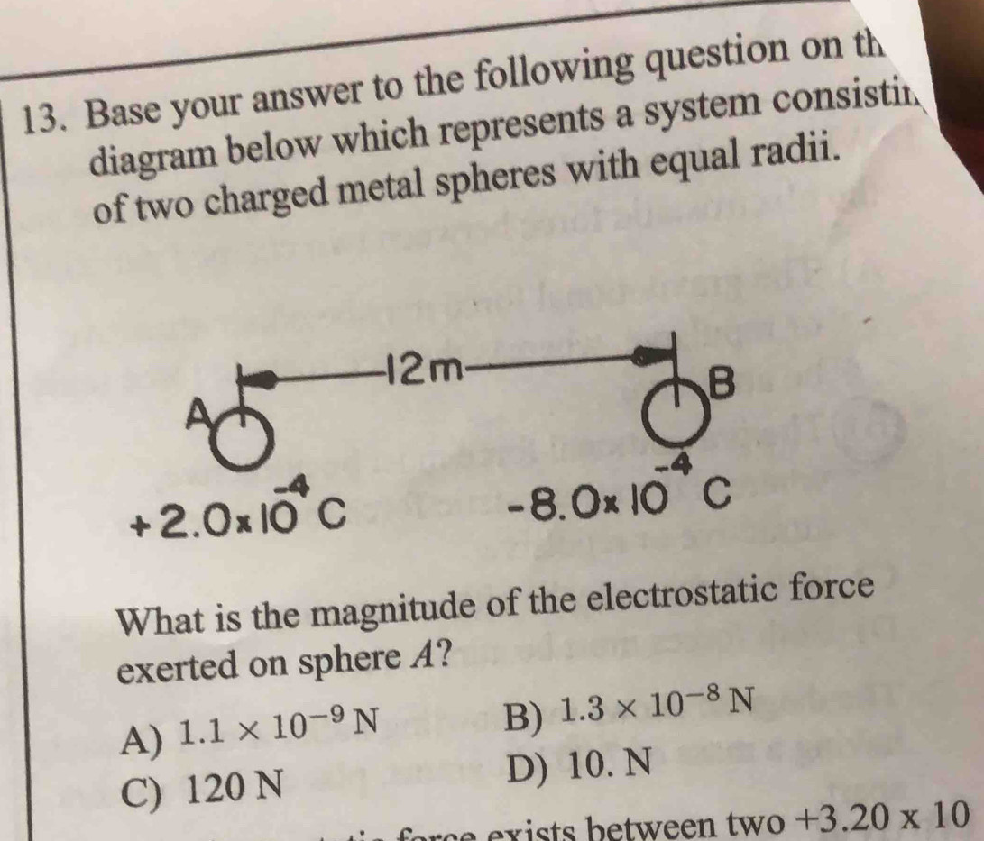 Base your answer to the following question on th
diagram below which represents a system consistin
of two charged metal spheres with equal radii.
+2.0* 10^(-4)C
-8.0* 10
What is the magnitude of the electrostatic force
exerted on sphere A?
A) 1.1* 10^(-9)N
B) 1.3* 10^(-8)N
C) 120 N D) 10.N
s e  x   ts   e tw een tw o +3.20* 10