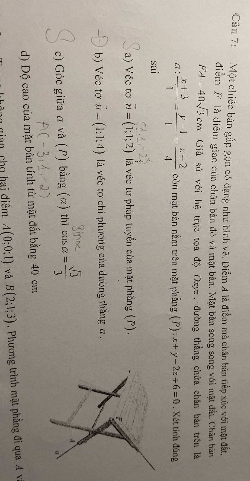 Một chiếc bàn gấp gọn có dạng như hình vẽ. Điểm 4 là điểm mà chân bàn tiếp xúc với mặt đất, 
điểm F là điểm giao của chân bàn đó và mặt bàn. Mặt bàn song song với mặt đất. Chân bàn
FA=40sqrt(3)cm Giả sử với hệ trục tọa độ Oxyz, đường thẳng chứa chân bàn trên là 
a:  (x+3)/1 = (y-1)/1 = (z+2)/4  còn mặt bàn nằm trên mặt phẳng (P): x+y-2z+6=0. Xét tính đúng 
sai 
a) Véc tơ vector n=(1;1;2) là véc tơ pháp tuyến của mặt phẳng (P). 
F 
b) Véc tơ vector u=(1;1;4) là véc tơ chỉ phương của đường thẳng a. 
c) Góc giữa a và (P) bằng (α) thì beginarrayr sin alpha  cos alpha = sqrt(3)/3 endarray
A 
a 
d) Độ cao của mặt bàn tính từ mặt đất bằng 40 cm
gian, cho hai điềm A(0;0;1) và B(2;1;3). Phương trình mặt phẳng đi qua A va