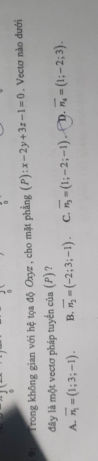 0
9:1 Trong không gian với hệ tọa độ Oxyz , cho mặt phẳng (P): x-2y+3z-1=0. Vectơ nào dưới
đây là một vectơ pháp tuyến của (P) ?
A. overline n_1=(1;3;-1). B. overline n_2=(-2;3;-1). C. overline n_3=(1;-2;-1) D. overline n_4=(1;-2;3).