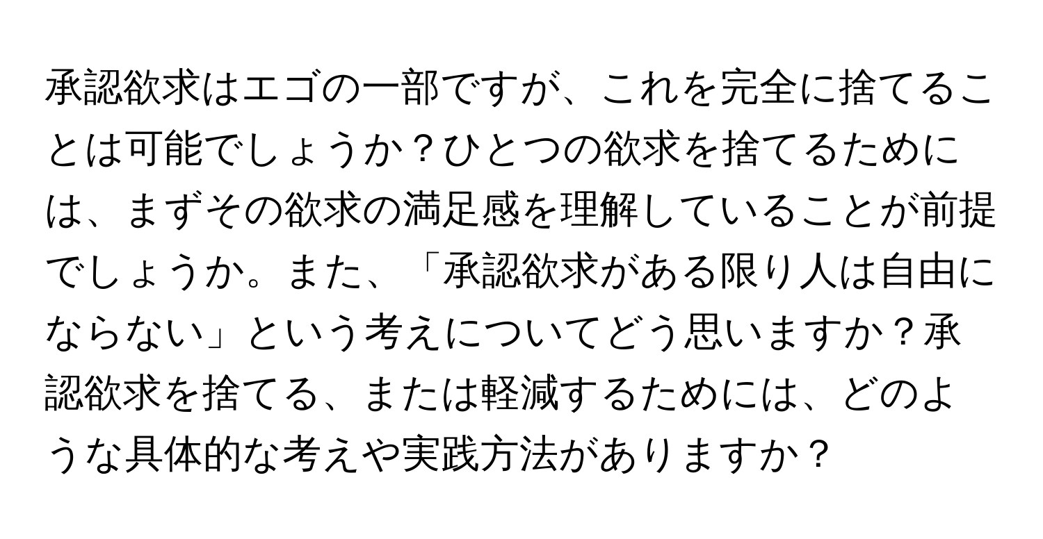 承認欲求はエゴの一部ですが、これを完全に捨てることは可能でしょうか？ひとつの欲求を捨てるためには、まずその欲求の満足感を理解していることが前提でしょうか。また、「承認欲求がある限り人は自由にならない」という考えについてどう思いますか？承認欲求を捨てる、または軽減するためには、どのような具体的な考えや実践方法がありますか？