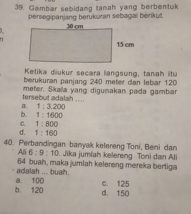 Gambar sebidang tanah yang berbentuk
persegipanjang berukuran sebagai berikut.
)
n
Ketika diukur secara langsung, tanah itu
berukuran panjang 240 meter dan lebar 120
meter. Skala yang digunakan pada gambar
tersebut adalah ....
a. 1:3.200
b. 1:1600
C. 1:800
d. 1:160
40. Perbandingan banyak kelereng Toni, Beni dan
Ali 6:9:10. Jika jumlah kelereng Toni dan Ali
64 buah, maka jumlah kelereng mereka bertiga
adalah ... buah.
a. 100 c. 125
b. 120 d. 150