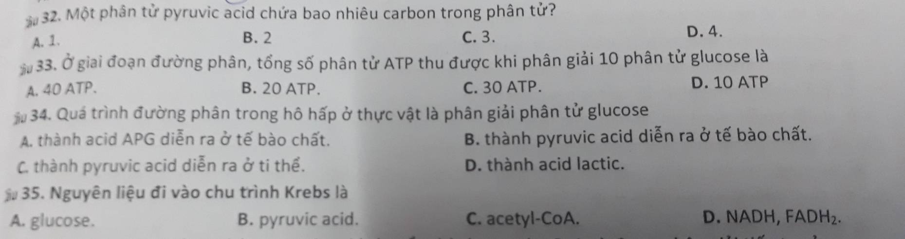 Một phân tử pyruvic acid chứa bao nhiêu carbon trong phân tử?
A. 1.
B. 2 C. 3.
D. 4.
* 33. Ở giai đoạn đường phân, tổng số phân tử ATP thu được khi phân giải 10 phân tử glucose là
A. 40 ATP. B. 20 ATP. C. 30 ATP. D. 10 ATP
* 34. Quá trình đường phân trong hô hấp ở thực vật là phân giải phân tử glucose
A. thành acid APG diễn ra ở tế bào chất. B. thành pyruvic acid diễn ra ở tế bào chất.
C. thành pyruvic acid diễn ra ở ti thể. D. thành acid lactic.
35. Nguyên liệu đi vào chu trình Krebs là
A. glucose. B. pyruvic acid. C. acetyl-CoA. D. NADH, FADH_2.