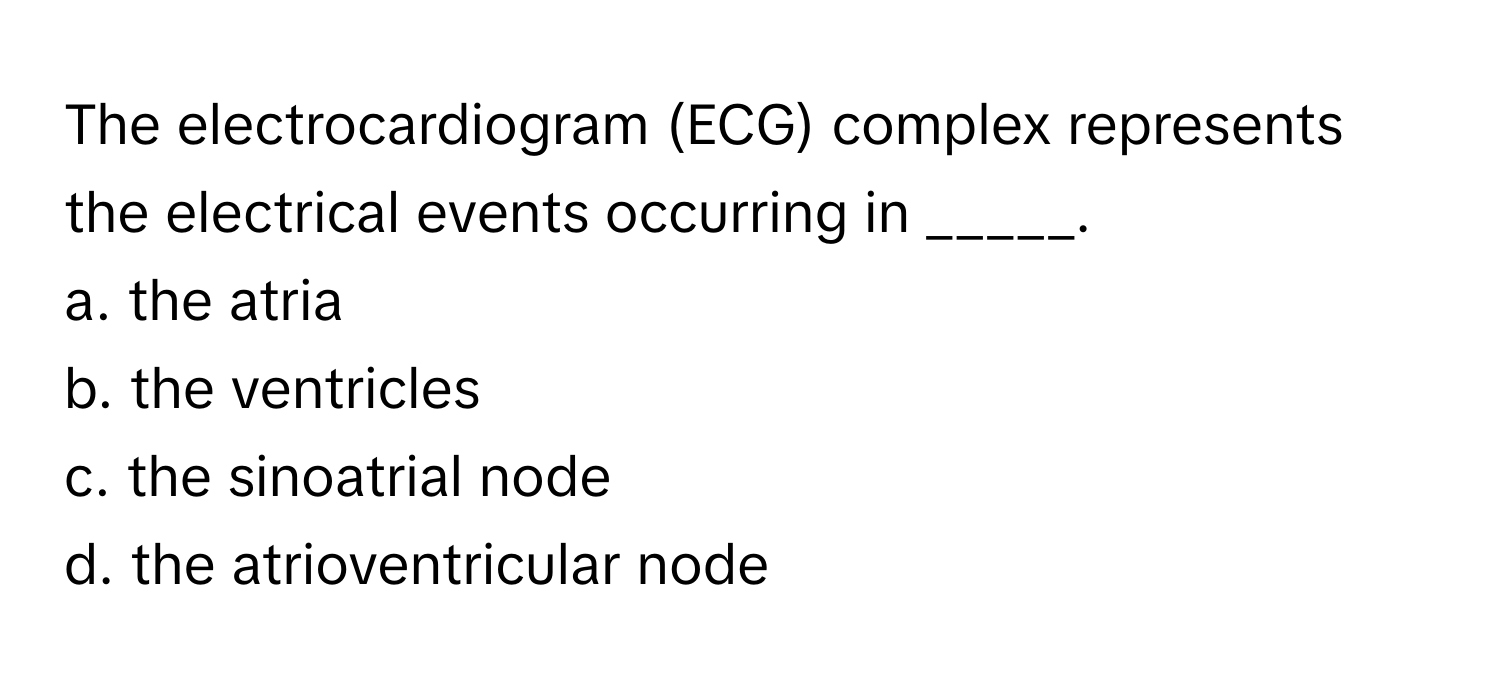 The electrocardiogram (ECG) complex represents the electrical events occurring in _____.

a. the atria
b. the ventricles
c. the sinoatrial node
d. the atrioventricular node