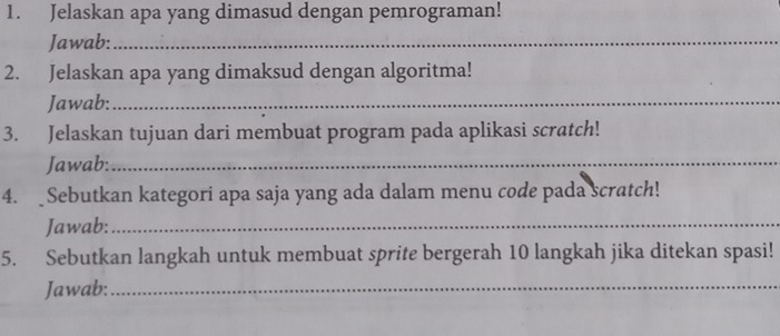 Jelaskan apa yang dimasud dengan pemrograman! 
Jawab:_ 
2. Jelaskan apa yang dimaksud dengan algoritma! 
Jawab:_ 
3. Jelaskan tujuan dari membuat program pada aplikasi scratch! 
Jawab:_ 
4. Sebutkan kategori apa saja yang ada dalam menu code pada scratch! 
Jawab:_ 
5. Sebutkan langkah untuk membuat sprite bergerah 10 langkah jika ditekan spasi! 
Jawab:_